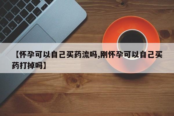 买打胎药私人联系方式【怀孕可以自己买药流吗,刚怀孕可以自己买药打掉吗】
