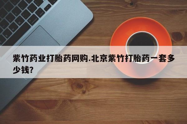 买打胎药私人联系方式紫竹药业打胎药网购.北京紫竹打胎药一套多少钱？